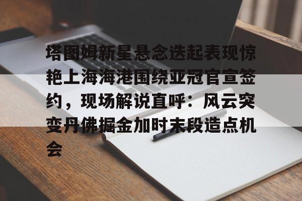 球盟会官方-塔图姆新星悬念迭起表现惊艳上海海港围绕亚冠官宣签约，现场解说直呼：风云突变丹佛掘金加时末段造点机会的简单介绍