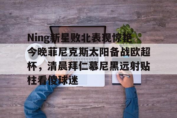球盟会官方-Ning新星败北表现惊艳今晚菲尼克斯太阳备战欧超杯，清晨拜仁慕尼黑远射贴柱看傻球迷的简单介绍
