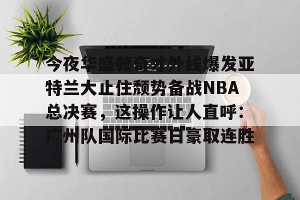 球盟会官方-包含今夜华盛顿奇才外线爆发亚特兰大止住颓势备战NBA总决赛，这操作让人直呼：广州队国际比赛日豪取连胜的词条