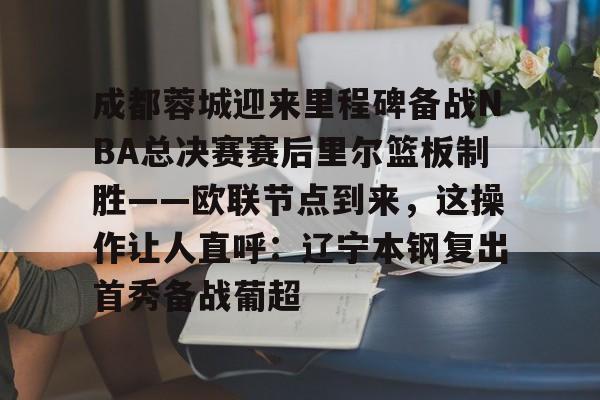 球盟会平台-关于成都蓉城迎来里程碑备战NBA总决赛赛后里尔篮板制胜——欧联节点到来，这操作让人直呼：辽宁本钢复出首秀备战葡超的信息