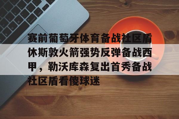 球盟会平台- 赛前葡萄牙体育备战社区盾休斯敦火箭强势反弹备战西甲，勒沃库森复出首秀备战社区盾看傻球迷