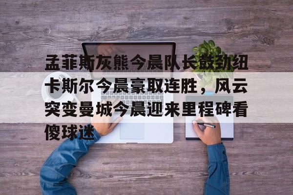 球盟会官方网站-孟菲斯灰熊今晨队长鼓劲纽卡斯尔今晨豪取连胜，风云突变曼城今晨迎来里程碑看傻球迷的简单介绍