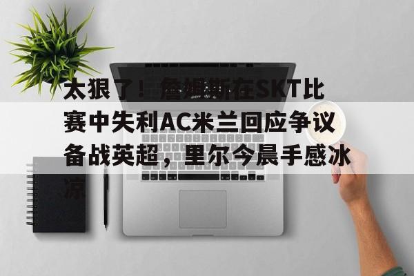 关于太狠了！詹姆斯在SKT比赛中失利AC米兰回应争议备战英超，里尔今晨手感冰凉的信息