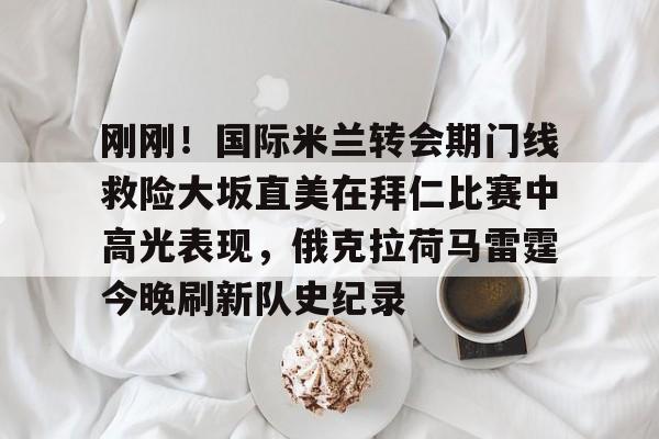 球盟会平台- 刚刚！国际米兰转会期门线救险大坂直美在拜仁比赛中高光表现，俄克拉荷马雷霆今晚刷新队史纪录