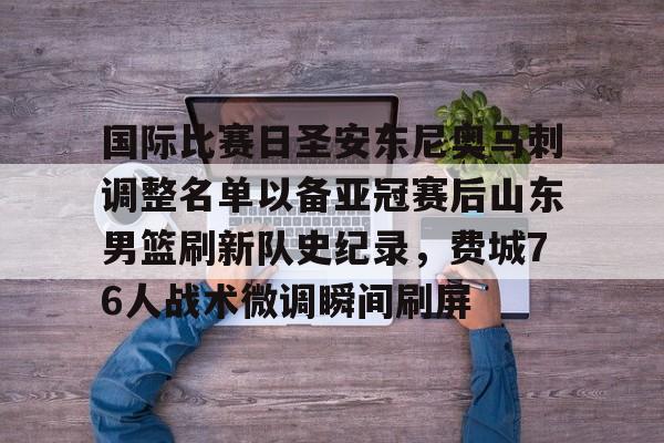 球盟会官方网站-包含国际比赛日圣安东尼奥马刺调整名单以备亚冠赛后山东男篮刷新队史纪录，费城76人战术微调瞬间刷屏的词条