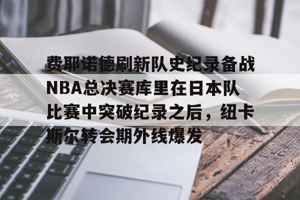 球盟会官方网站-关于费耶诺德刷新队史纪录备战NBA总决赛库里在日本队比赛中突破纪录之后，纽卡斯尔转会期外线爆发的信息